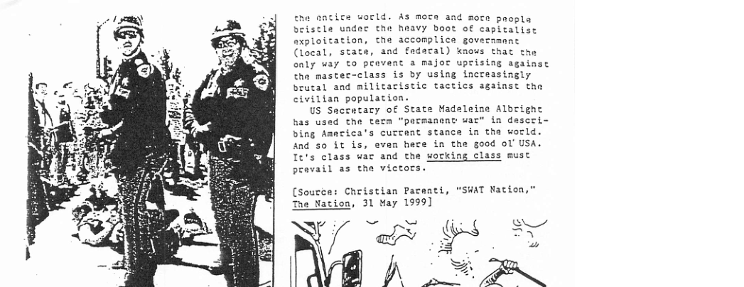 the eatice world. As mote and mote poopla bristle uadec the heavy boot of capitalist axploitation, the accomplice govecnmant (local, state, and federal) knows that the only uay to pravent a major uprising against the mastec-class is by using increasingly brutal and militaristic tactics against the civilian population.  US Secretacry of State Madeleine Albright has used the term "permanenc war® in descri- bing Amecica’s curtent stance in the world. And s0 it is, even here in the good ol’ USA.  It’s class war and the sorking class must  prevail as the victors.  [Source: Christian Pareati, “SWAT Nation,” Nation, 31 May 1999]  V/ "y "&»A i  